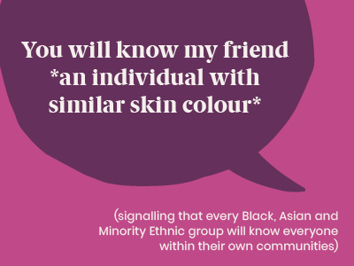 Microagression - saying You will know my friend *an individual with similar skin colour* (signalling that every Black, Asian and Minority Ethnic group will know everyone within their own communities)